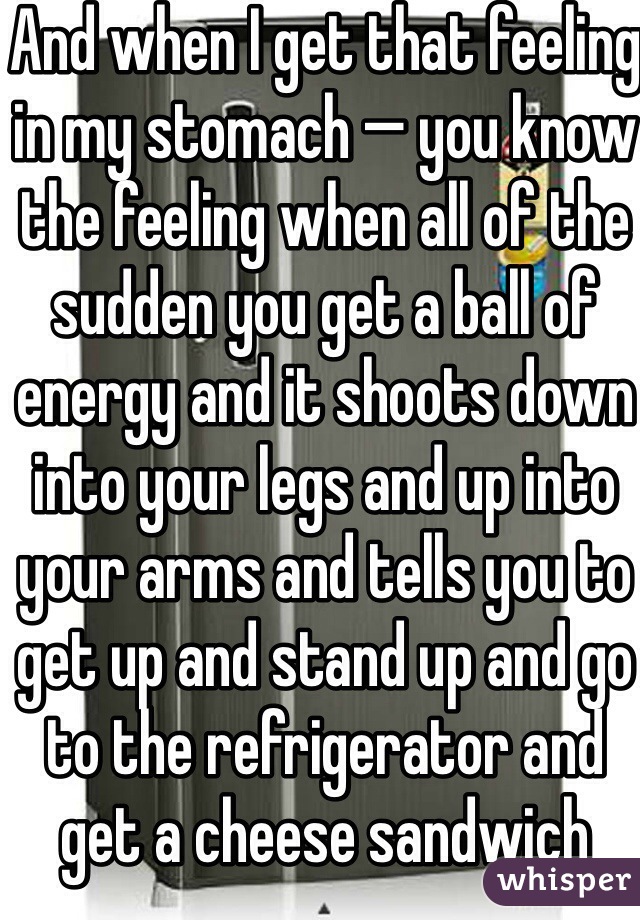 And when I get that feeling in my stomach — you know the feeling when all of the sudden you get a ball of energy and it shoots down into your legs and up into your arms and tells you to get up and stand up and go to the refrigerator and get a cheese sandwich 