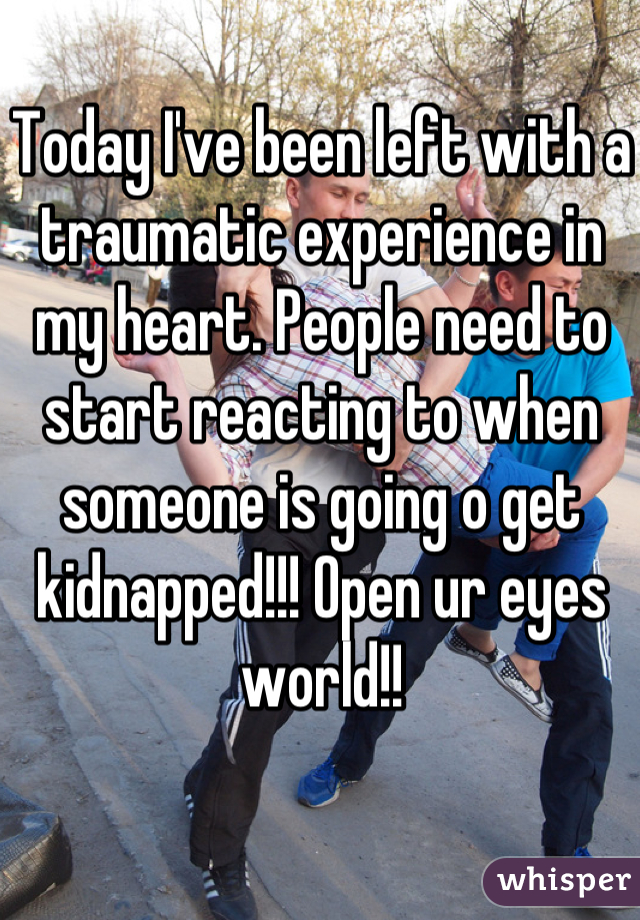 Today I've been left with a traumatic experience in my heart. People need to start reacting to when someone is going o get kidnapped!!! Open ur eyes world!!