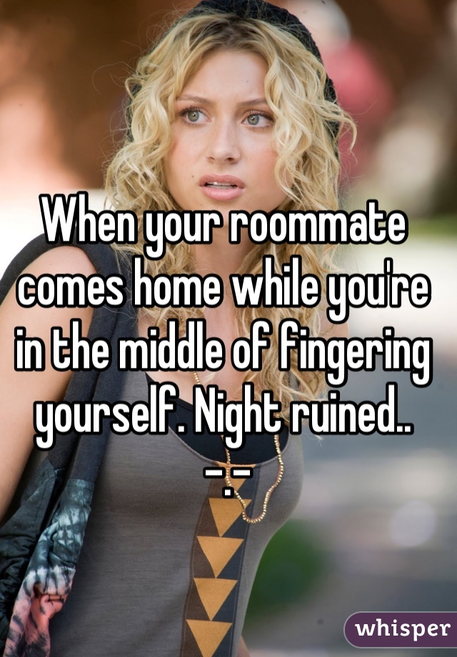 When your roommate comes home while you're in the middle of fingering yourself. Night ruined..
 -.-