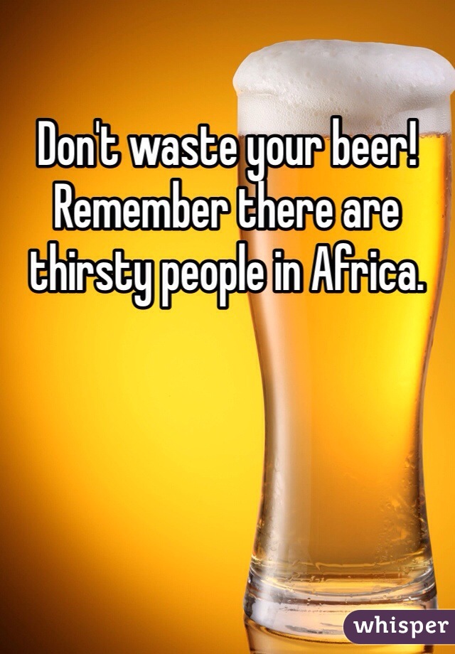 Don't waste your beer! Remember there are thirsty people in Africa. 