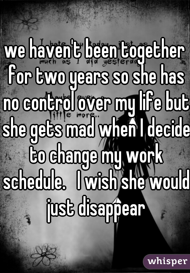 we haven't been together for two years so she has no control over my life but she gets mad when I decide to change my work schedule.   I wish she would just disappear