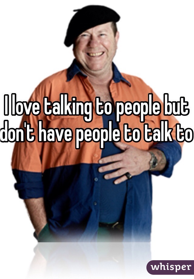 I love talking to people but don't have people to talk to 