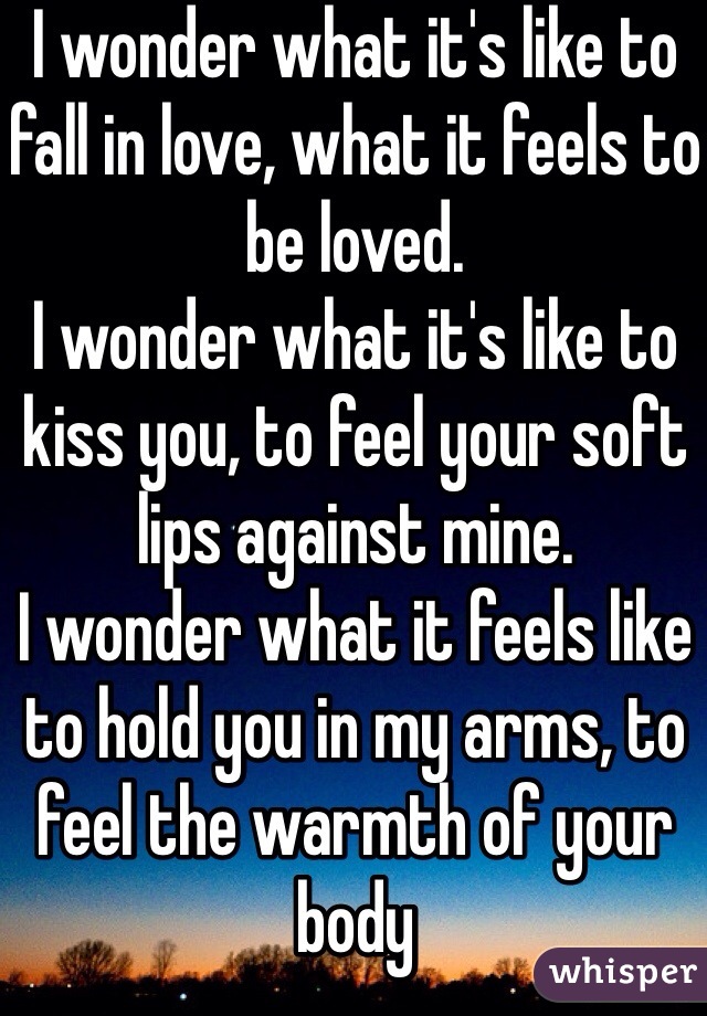 I wonder what it's like to fall in love, what it feels to be loved.
I wonder what it's like to kiss you, to feel your soft lips against mine.
I wonder what it feels like to hold you in my arms, to feel the warmth of your body
I wonder what it'd feel like to be thousands of miles away from you, to wonder if you miss me as much as I miss you.
Oh I wonder...