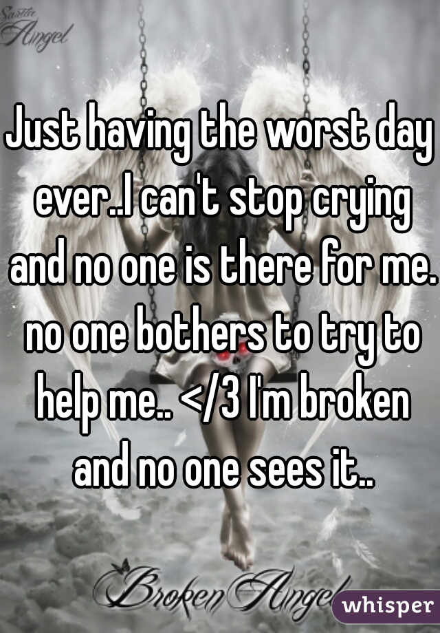 Just having the worst day ever..I can't stop crying and no one is there for me. no one bothers to try to help me.. </3 I'm broken and no one sees it..