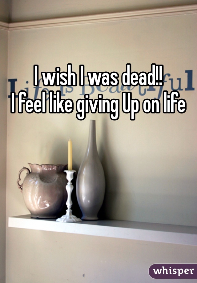 I wish I was dead!!
I feel like giving Up on life