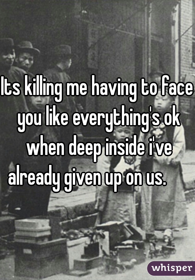 Its killing me having to face you like everything's ok when deep inside i've already given up on us.      