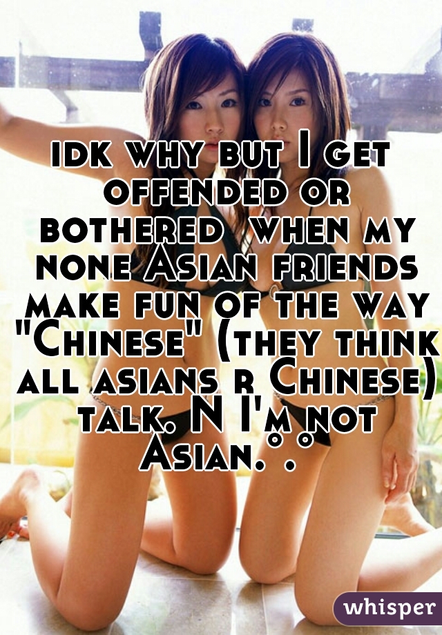 idk why but I get offended or bothered  when my none Asian friends make fun of the way "Chinese" (they think all asians r Chinese) talk. N I'm not Asian.°.°