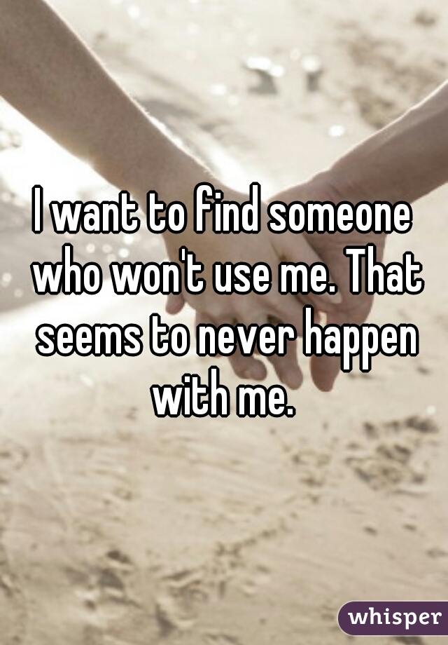 I want to find someone who won't use me. That seems to never happen with me. 