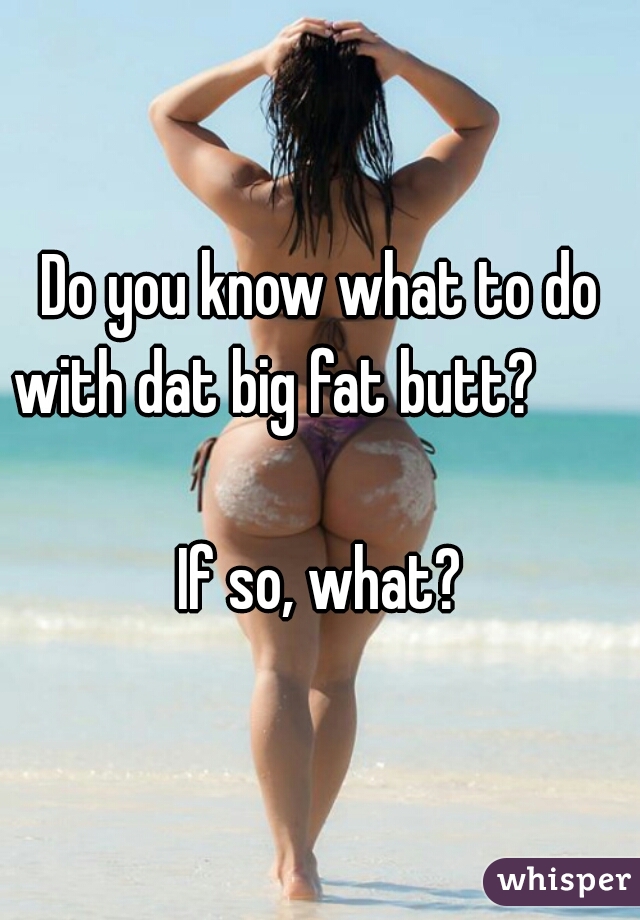 Do you know what to do with dat big fat butt?                                                          If so, what? 