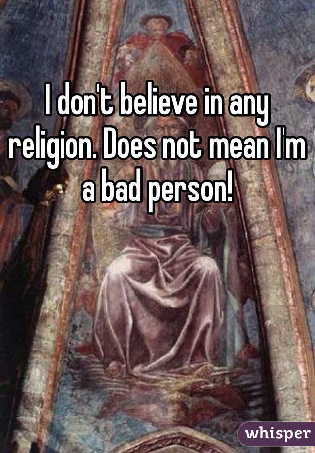 I don't believe in any religion. Does not mean I'm a bad person!