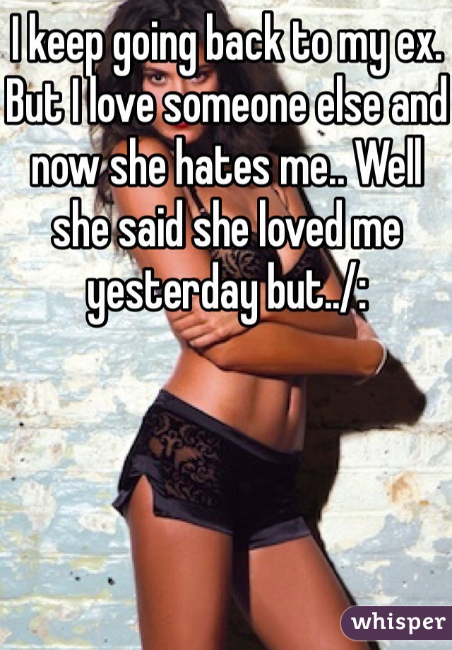 I keep going back to my ex. But I love someone else and now she hates me.. Well she said she loved me yesterday but../: