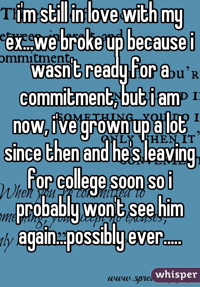 i'm still in love with my ex...we broke up because i wasn't ready for a commitment, but i am now, i've grown up a lot since then and he's leaving for college soon so i probably won't see him again...possibly ever.....