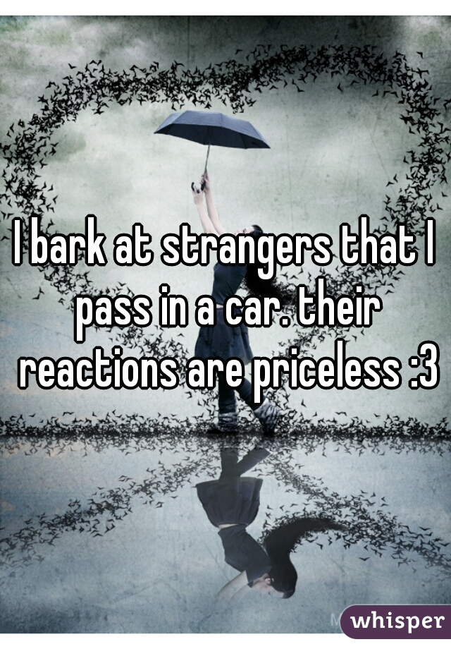 I bark at strangers that I pass in a car. their reactions are priceless :3