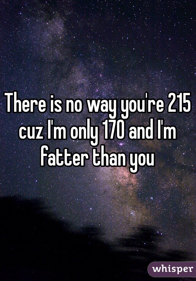 There is no way you're 215 cuz I'm only 170 and I'm fatter than you 