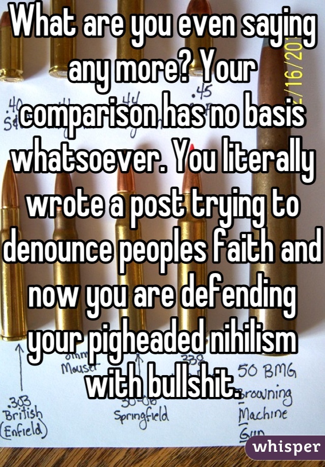 What are you even saying any more? Your comparison has no basis whatsoever. You literally wrote a post trying to denounce peoples faith and now you are defending your pigheaded nihilism with bullshit.