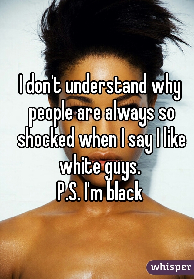 I don't understand why people are always so shocked when I say I like white guys. 
P.S. I'm black