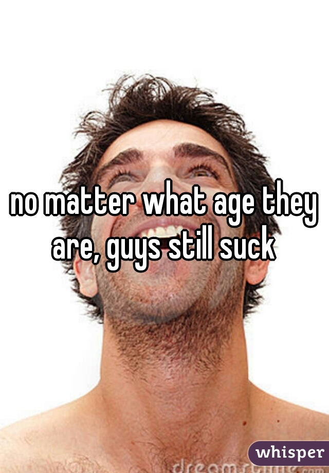 no matter what age they are, guys still suck 