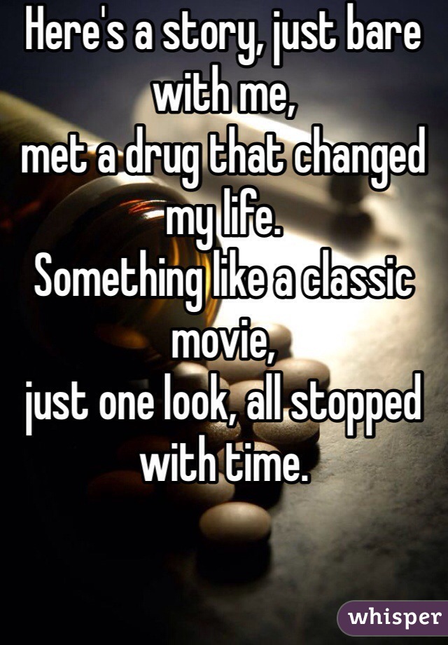 Here's a story, just bare with me,
met a drug that changed my life.
Something like a classic movie, 
just one look, all stopped with time.
