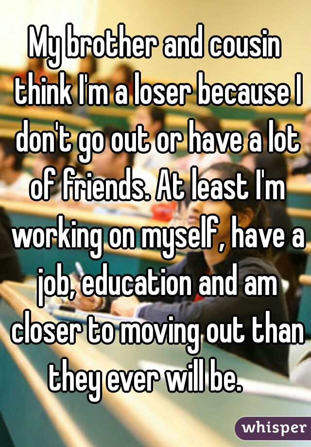 My brother and cousin think I'm a loser because I don't go out or have a lot of friends. At least I'm working on myself, have a job, education and am closer to moving out than they ever will be.    