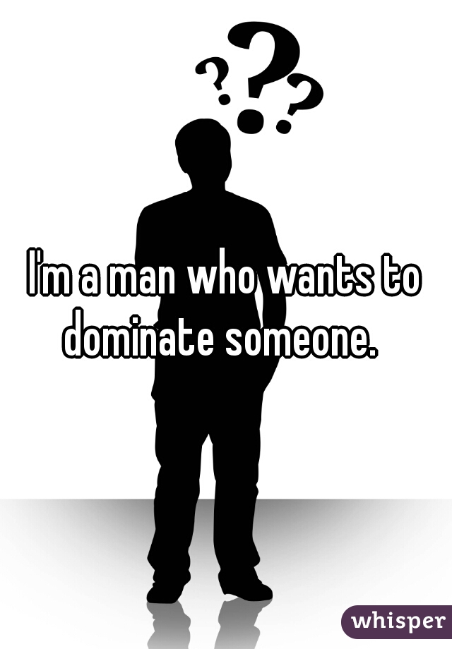 I'm a man who wants to dominate someone.  