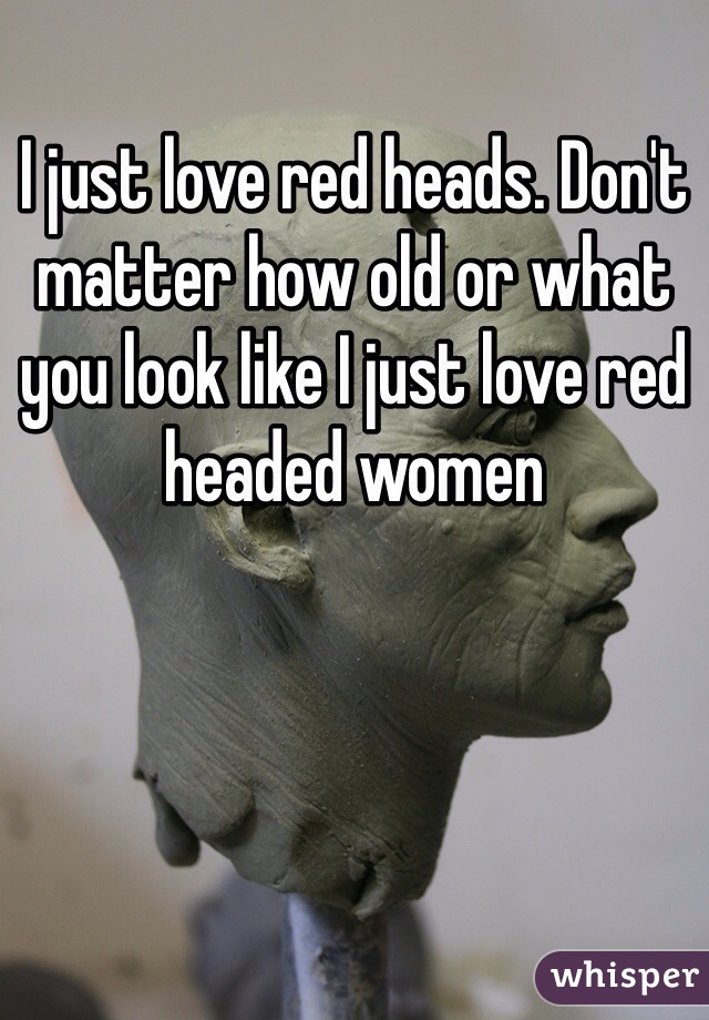 I just love red heads. Don't matter how old or what you look like I just love red headed women