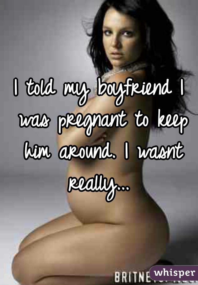 I told my boyfriend I was pregnant to keep him around. I wasnt really... 