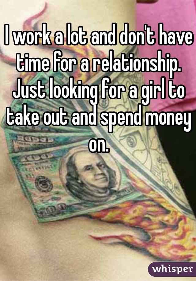 I work a lot and don't have time for a relationship. Just looking for a girl to take out and spend money on.