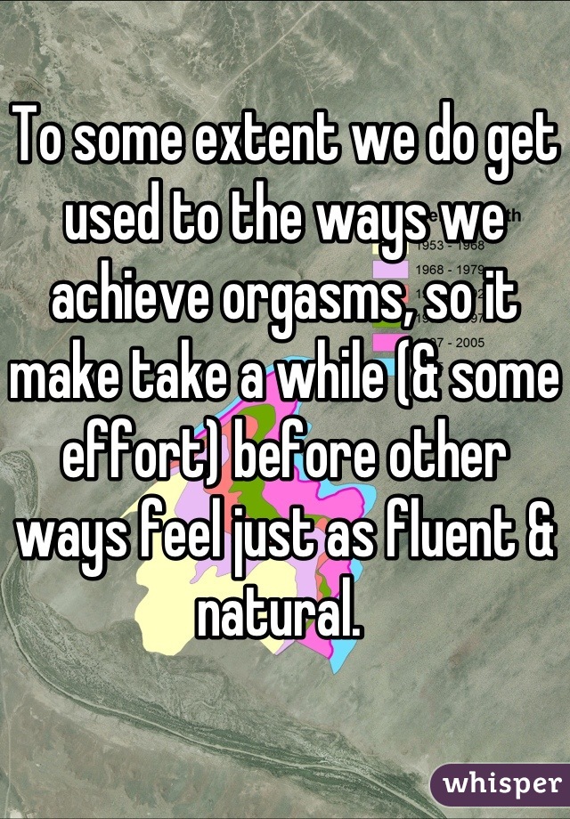 To some extent we do get used to the ways we achieve orgasms, so it make take a while (& some effort) before other ways feel just as fluent & natural. 