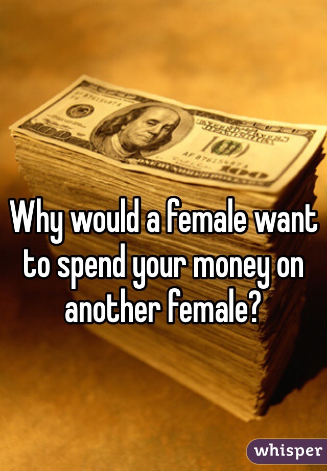 Why would a female want to spend your money on another female?