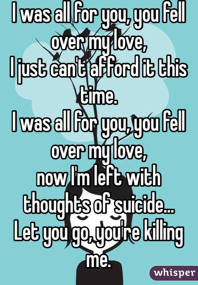 I was all for you, you fell over my love, 
I just can't afford it this time.
I was all for you, you fell over my love, 
now I'm left with thoughts of suicide…
Let you go, you're killing me.