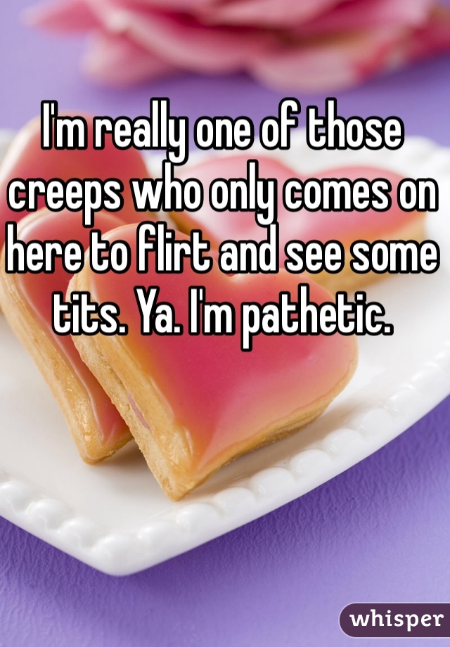 I'm really one of those creeps who only comes on here to flirt and see some tits. Ya. I'm pathetic. 