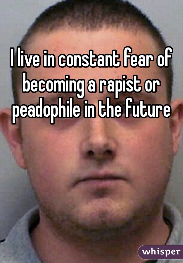 I live in constant fear of becoming a rapist or peadophile in the future 