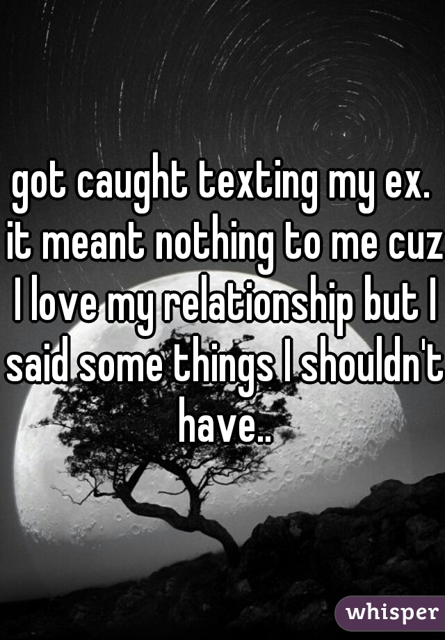 got caught texting my ex. it meant nothing to me cuz I love my relationship but I said some things I shouldn't have..