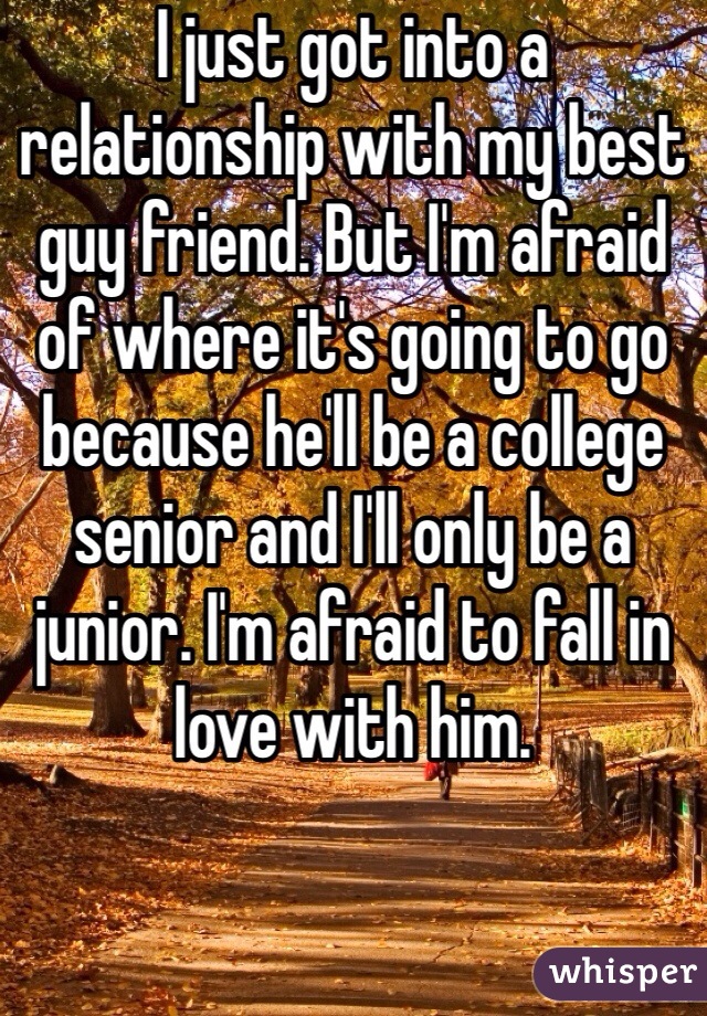 I just got into a relationship with my best guy friend. But I'm afraid of where it's going to go because he'll be a college senior and I'll only be a junior. I'm afraid to fall in love with him. 