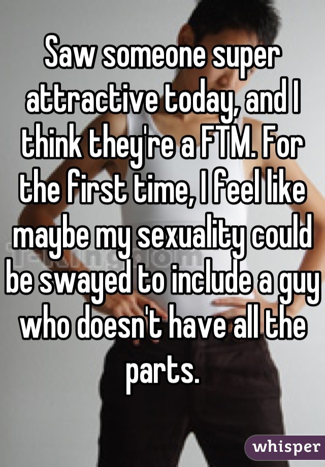 Saw someone super attractive today, and I think they're a FTM. For the first time, I feel like maybe my sexuality could be swayed to include a guy who doesn't have all the parts.