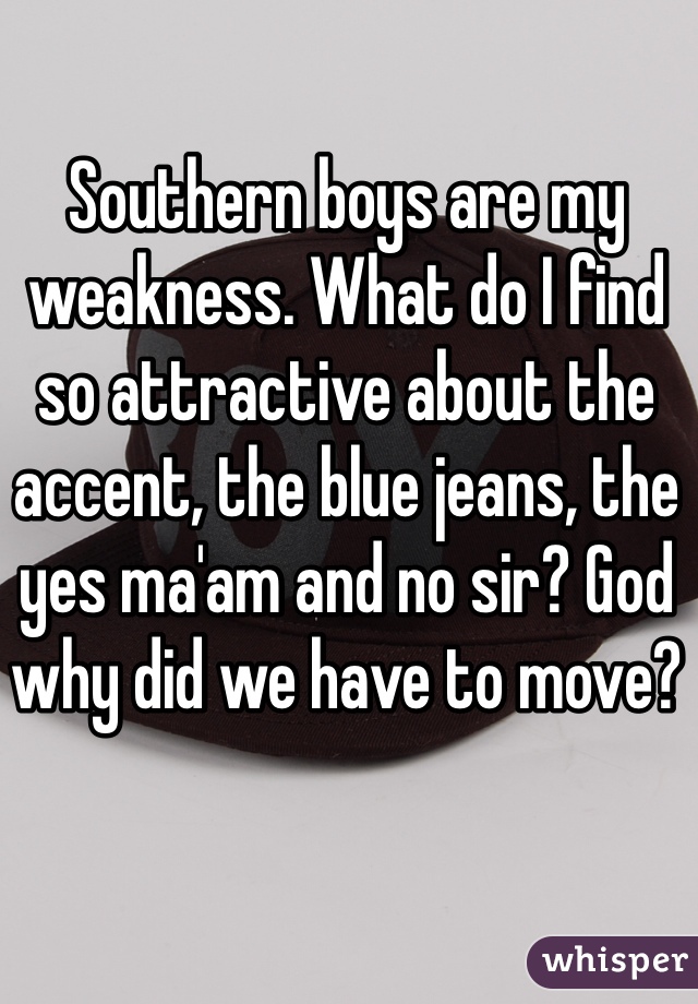 Southern boys are my weakness. What do I find so attractive about the accent, the blue jeans, the yes ma'am and no sir? God why did we have to move?