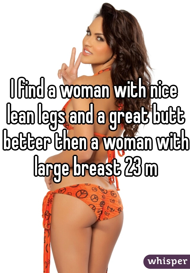 I find a woman with nice lean legs and a great butt better then a woman with large breast 23 m