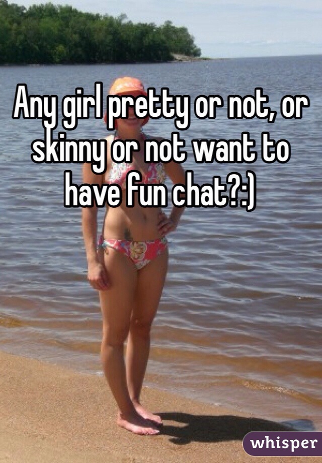 Any girl pretty or not, or skinny or not want to have fun chat?:)