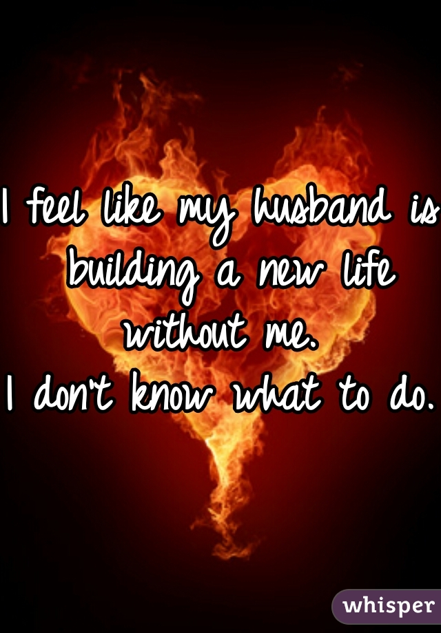 I feel like my husband is building a new life without me. 
I don't know what to do.