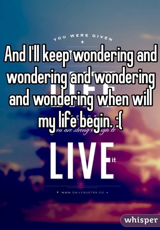 And I'll keep wondering and wondering and wondering and wondering when will my life begin. :(