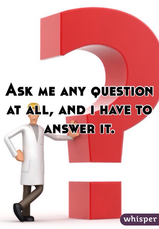 Ask me any question at all, and i have to answer it.