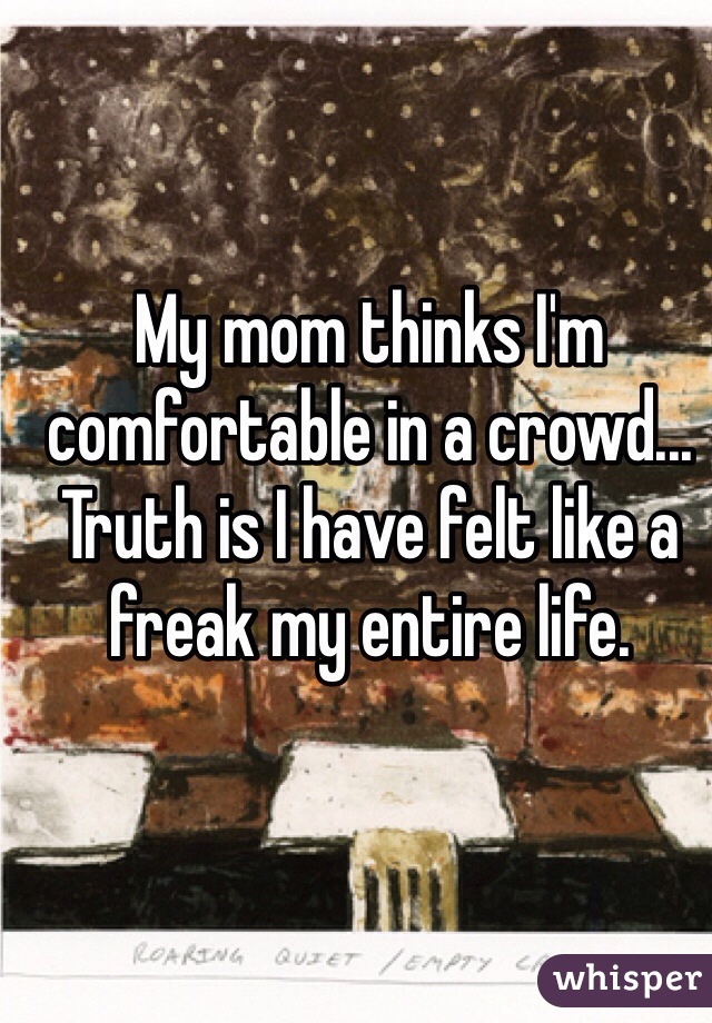 My mom thinks I'm comfortable in a crowd... Truth is I have felt like a freak my entire life. 