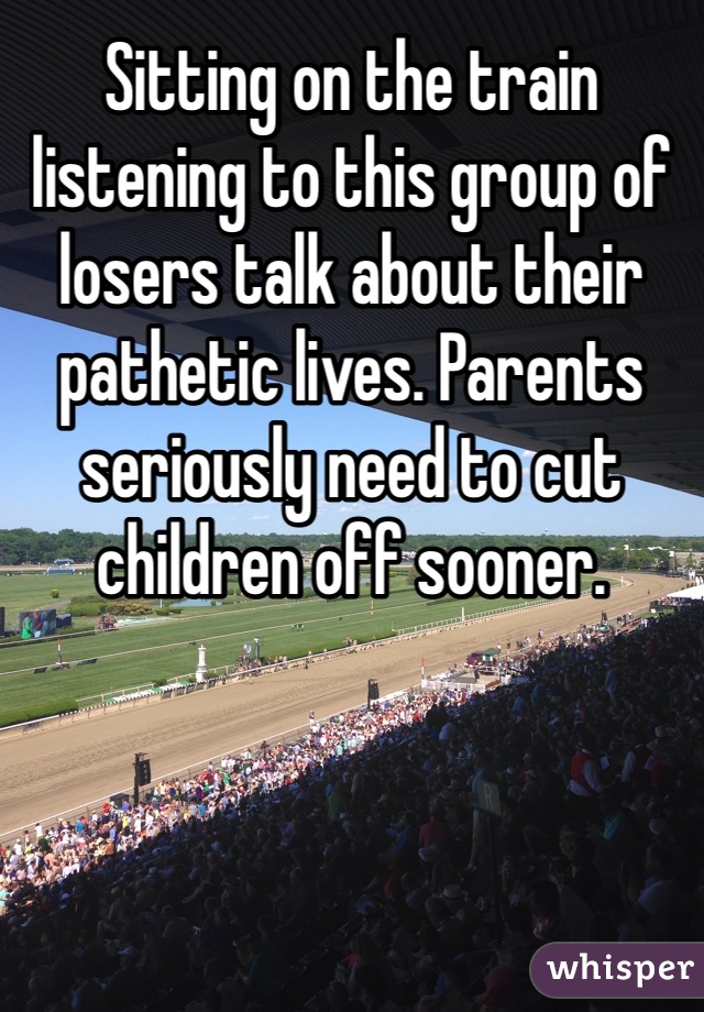 Sitting on the train listening to this group of losers talk about their pathetic lives. Parents seriously need to cut children off sooner.