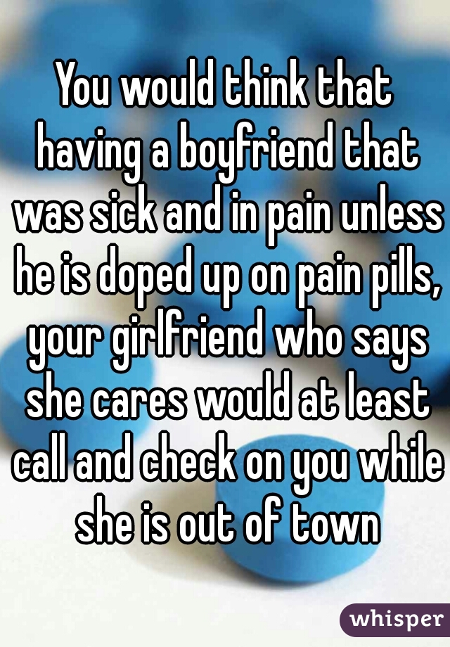 You would think that having a boyfriend that was sick and in pain unless he is doped up on pain pills, your girlfriend who says she cares would at least call and check on you while she is out of town