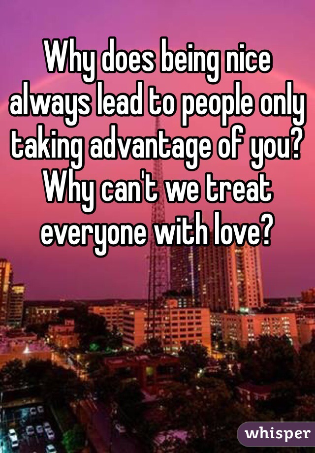 Why does being nice always lead to people only taking advantage of you? Why can't we treat everyone with love?