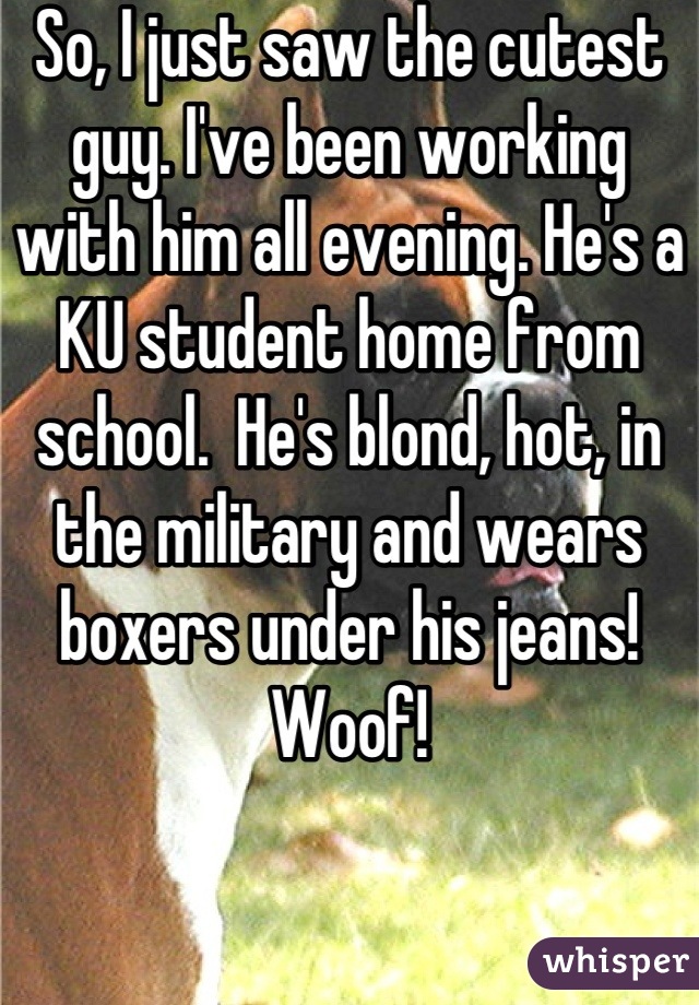 So, I just saw the cutest guy. I've been working with him all evening. He's a KU student home from school.  He's blond, hot, in the military and wears boxers under his jeans!  Woof!