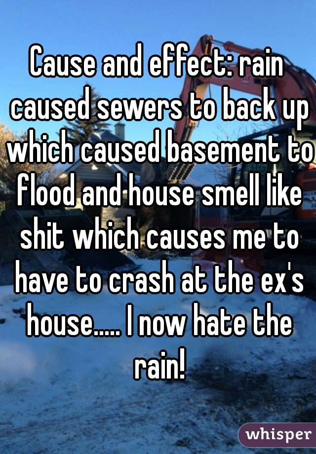 Cause and effect: rain caused sewers to back up which caused basement to flood and house smell like shit which causes me to have to crash at the ex's house..... I now hate the rain!