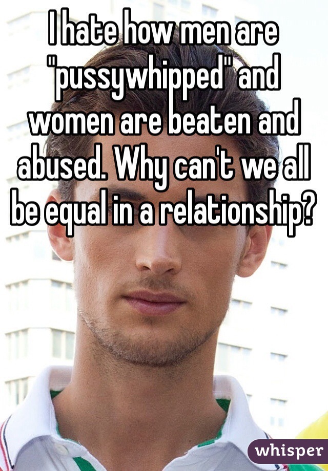 I hate how men are "pussywhipped" and women are beaten and abused. Why can't we all be equal in a relationship?