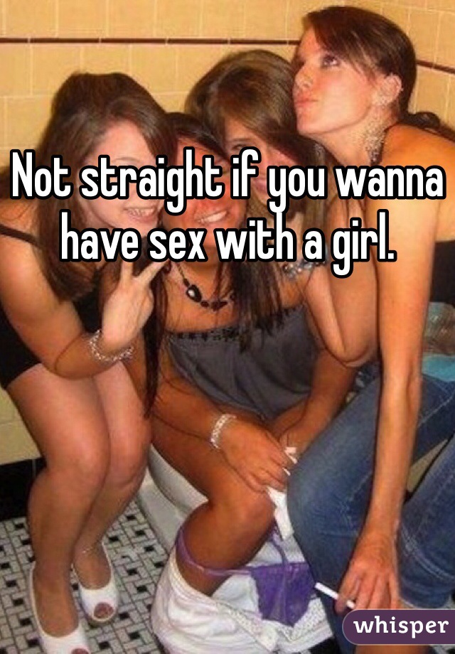 Not straight if you wanna have sex with a girl.