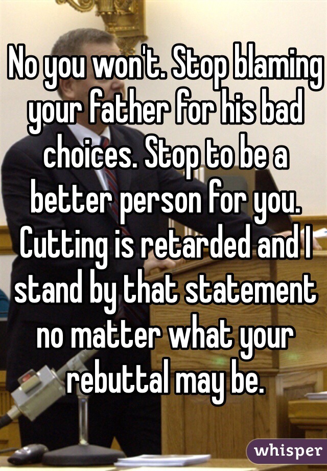 No you won't. Stop blaming your father for his bad choices. Stop to be a better person for you. Cutting is retarded and I stand by that statement no matter what your rebuttal may be.